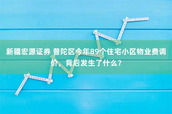 新疆宏源证券 普陀区今年89个住宅小区物业费调价，背后发生了什么？