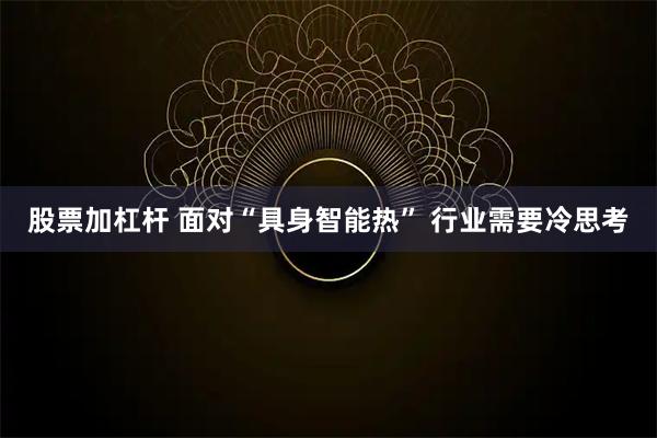 股票加杠杆 面对“具身智能热” 行业需要冷思考