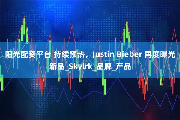 阳光配资平台 持续预热，Justin Bieber 再度曝光新品_Skylrk_品牌_产品