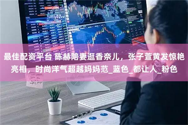 最佳配资平台 陈赫陪妻逛香奈儿，张子萱黄发惊艳亮相，时尚洋气超越妈妈范_蓝色_都让人_粉色