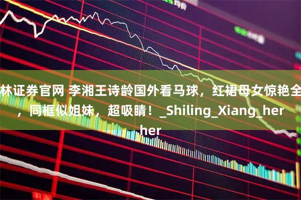 华林证券官网 李湘王诗龄国外看马球，红裙母女惊艳全场，同框似姐妹，超吸睛！_Shiling_Xiang_her