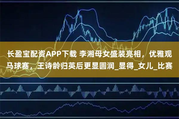 长盈宝配资APP下载 李湘母女盛装亮相，优雅观马球赛，王诗龄归英后更显圆润_显得_女儿_比赛