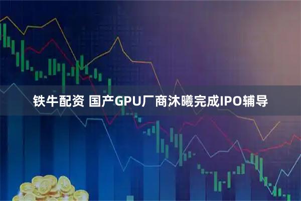 铁牛配资 国产GPU厂商沐曦完成IPO辅导