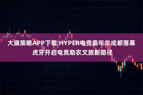 大旗策略APP下载 HYPER电竞嘉年华成都落幕 虎牙开启电竞助农文旅新路径