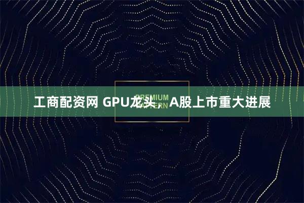 工商配资网 GPU龙头，A股上市重大进展