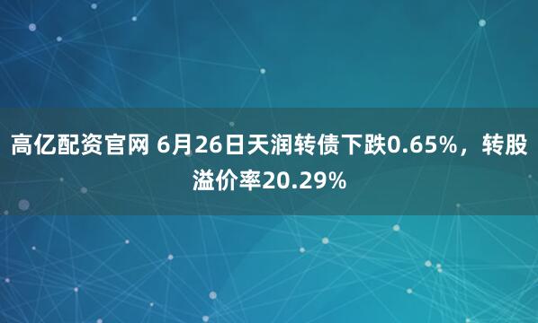 高亿配资官网 6月26日天润转债下跌0.65%，转股溢价率20.29%