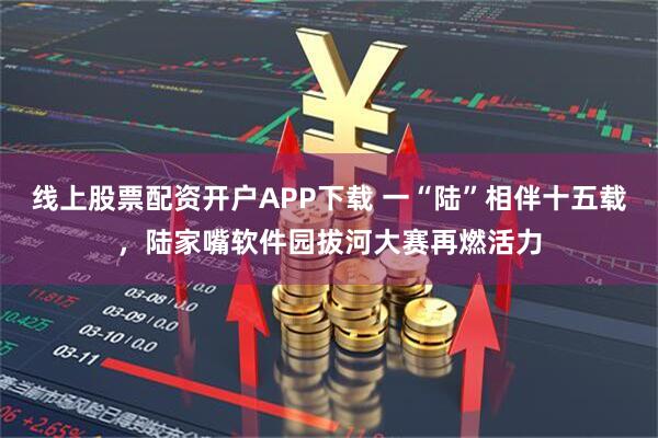 线上股票配资开户APP下载 一“陆”相伴十五载，陆家嘴软件园拔河大赛再燃活力