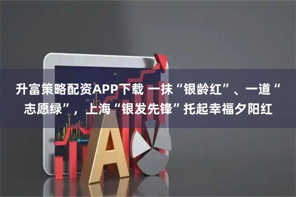 升富策略配资APP下载 一抹“银龄红”、一道“志愿绿”，上海“银发先锋”托起幸福夕阳红