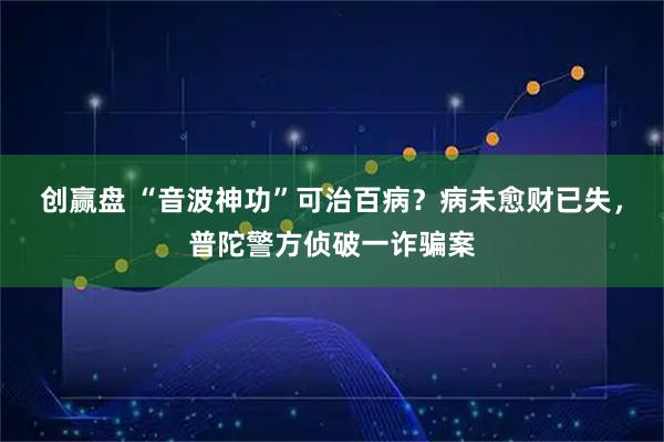 创赢盘 “音波神功”可治百病？病未愈财已失，普陀警方侦破一诈骗案