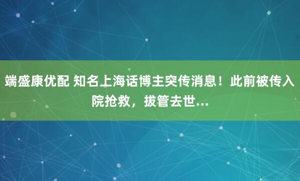 端盛康优配 知名上海话博主突传消息！此前被传入院抢救，拔管去世...