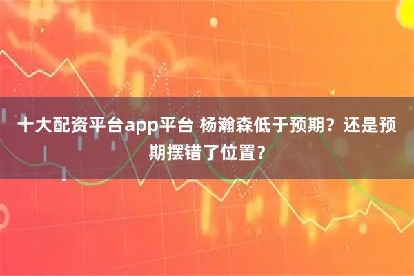 十大配资平台app平台 杨瀚森低于预期？还是预期摆错了位置？