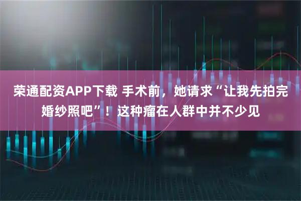 荣通配资APP下载 手术前，她请求“让我先拍完婚纱照吧”！这种瘤在人群中并不少见