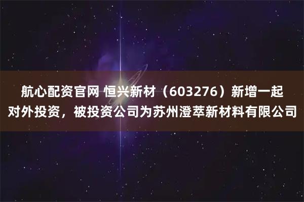 航心配资官网 恒兴新材（603276）新增一起对外投资，被投资公司为苏州澄萃新材料有限公司