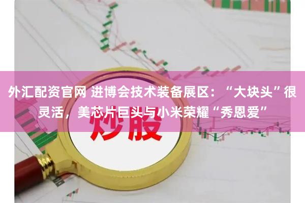 外汇配资官网 进博会技术装备展区：“大块头”很灵活，美芯片巨头与小米荣耀“秀恩爱”