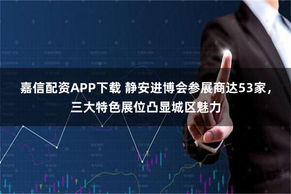 嘉信配资APP下载 静安进博会参展商达53家，三大特色展位凸显城区魅力
