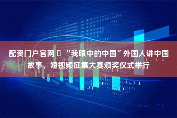 配资门户官网 ​“我眼中的中国”外国人讲中国故事，短视频征集大赛颁奖仪式举行