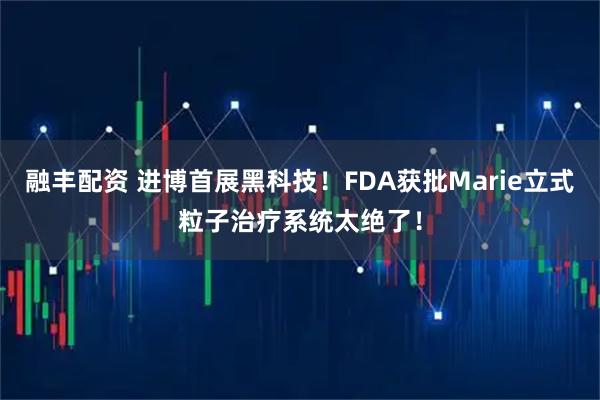 融丰配资 进博首展黑科技！FDA获批Marie立式粒子治疗系统太绝了！