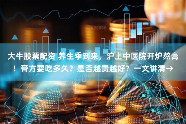 大牛股票配资 养生季到来，沪上中医院开炉熬膏！膏方要吃多久？是否越贵越好？一文讲清→