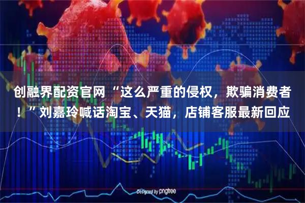 创融界配资官网 “这么严重的侵权，欺骗消费者！”刘嘉玲喊话淘宝、天猫，店铺客服最新回应