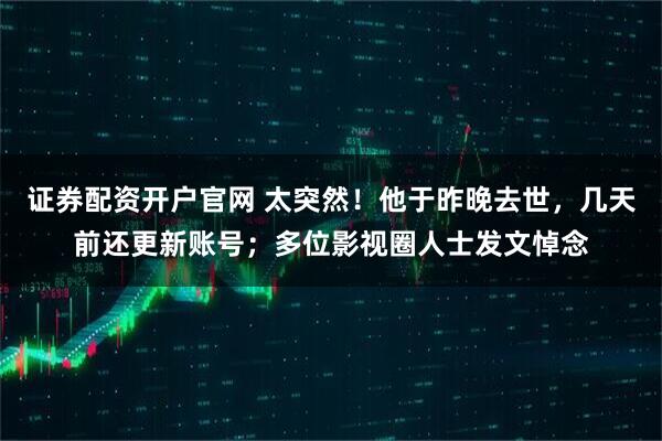 证券配资开户官网 太突然！他于昨晚去世，几天前还更新账号；多位影视圈人士发文悼念