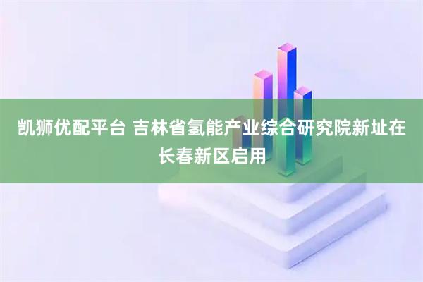 凯狮优配平台 吉林省氢能产业综合研究院新址在长春新区启用