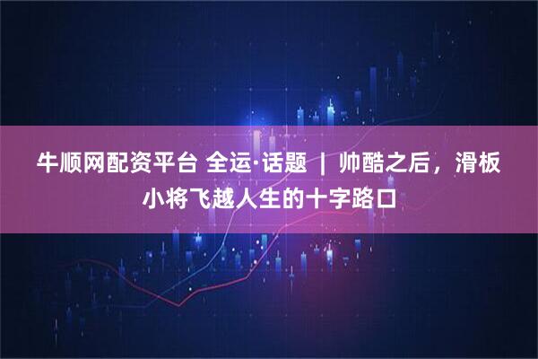 牛顺网配资平台 全运·话题  |  帅酷之后，滑板小将飞越人生的十字路口