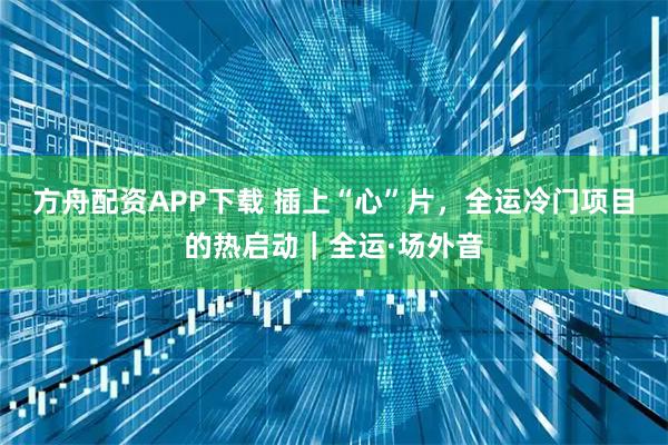 方舟配资APP下载 插上“心”片,全运冷门项目的热启动|全运·场外音