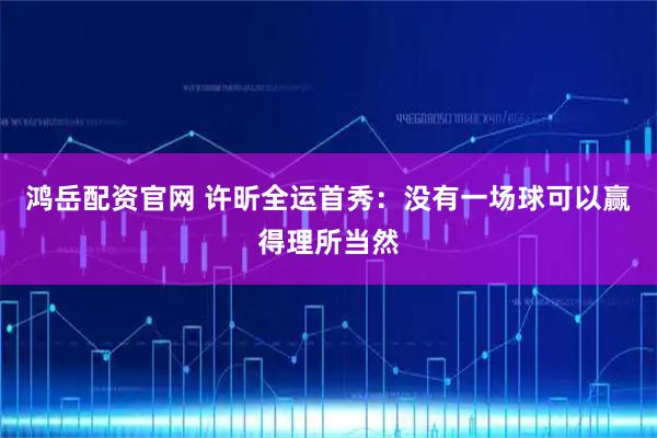 鸿岳配资官网 许昕全运首秀：没有一场球可以赢得理所当然