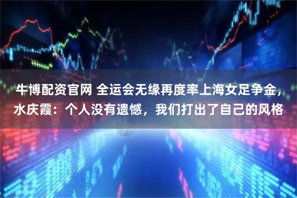 牛博配资官网 全运会无缘再度率上海女足争金,水庆霞:个人没有遗憾,我们打出了自己的风格