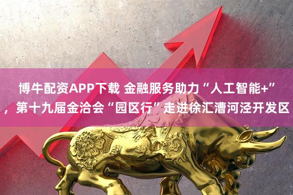 博牛配资APP下载 金融服务助力“人工智能+”，第十九届金洽会“园区行”走进徐汇漕河泾开发区