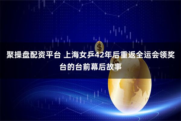 聚操盘配资平台 上海女乒42年后重返全运会领奖台的台前幕后故事
