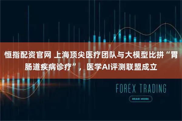 恒指配资官网 上海顶尖医疗团队与大模型比拼“胃肠道疾病诊疗”,医学AI评测联盟成立