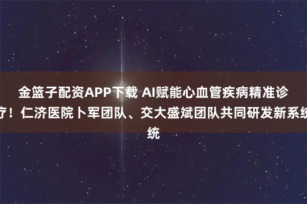 金篮子配资APP下载 AI赋能心血管疾病精准诊疗！仁济医院卜军团队、交大盛斌团队共同研发新系统