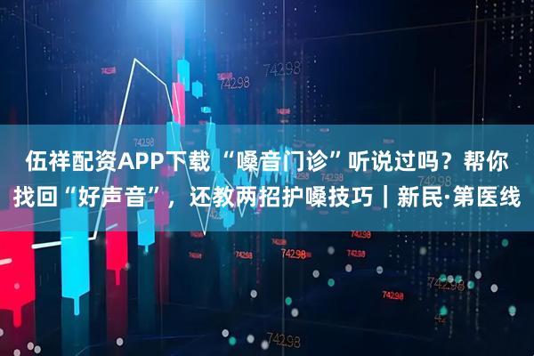 伍祥配资APP下载 “嗓音门诊”听说过吗？帮你找回“好声音”，还教两招护嗓技巧｜新民·第医线
