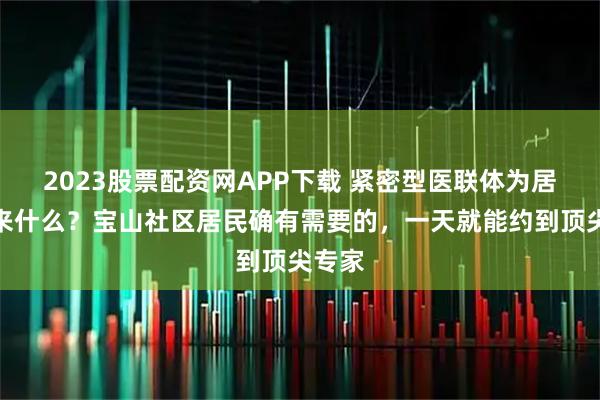 2023股票配资网APP下载 紧密型医联体为居民带来什么?宝山社区居民确有需要的,一天就能约到顶尖专家