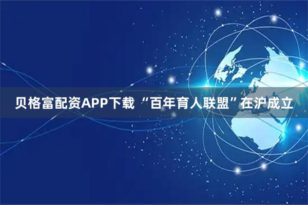 贝格富配资APP下载 “百年育人联盟”在沪成立