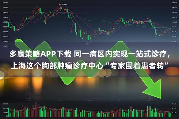 多赢策略APP下载 同一病区内实现一站式诊疗，上海这个胸部肿瘤诊疗中心“专家围着患者转”