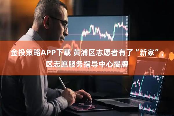 金投策略APP下载 黄浦区志愿者有了“新家”，区志愿服务指导中心揭牌