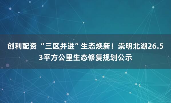 创利配资 “三区并进”生态焕新！崇明北湖26.53平方公里生态修复规划公示