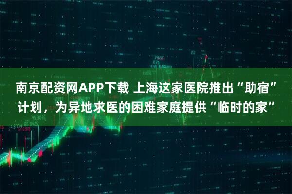 南京配资网APP下载 上海这家医院推出“助宿”计划，为异地求医的困难家庭提供“临时的家”