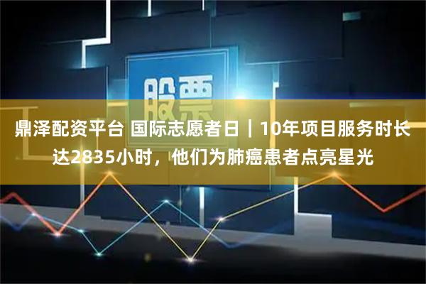 鼎泽配资平台 国际志愿者日｜10年项目服务时长达2835小时，他们为肺癌患者点亮星光