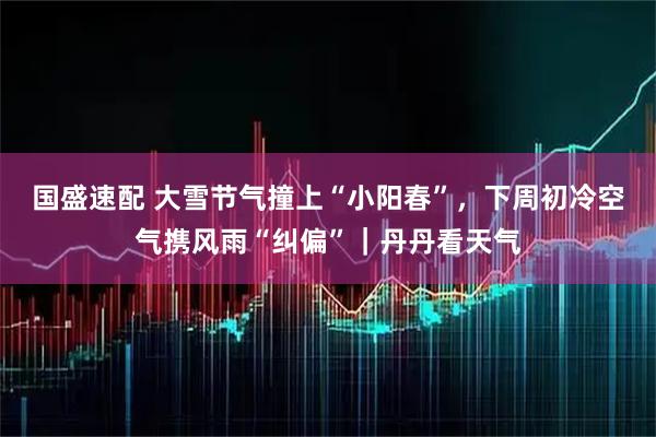 国盛速配 大雪节气撞上“小阳春”，下周初冷空气携风雨“纠偏”｜丹丹看天气