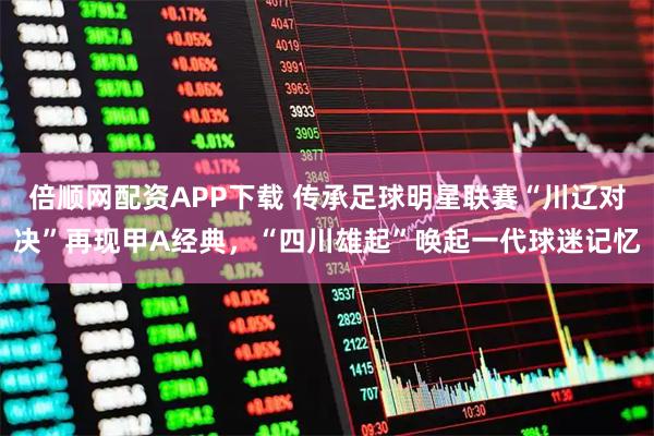 倍顺网配资APP下载 传承足球明星联赛“川辽对决”再现甲A经典，“四川雄起”唤起一代球迷记忆