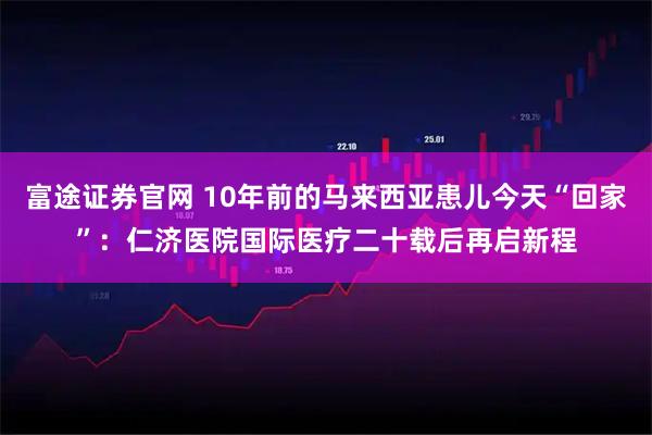 富途证券官网 10年前的马来西亚患儿今天“回家”：仁济医院国际医疗二十载后再启新程