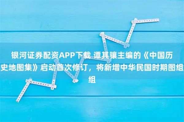 银河证券配资APP下载 谭其骧主编的《中国历史地图集》启动首次修订，将新增中华民国时期图组