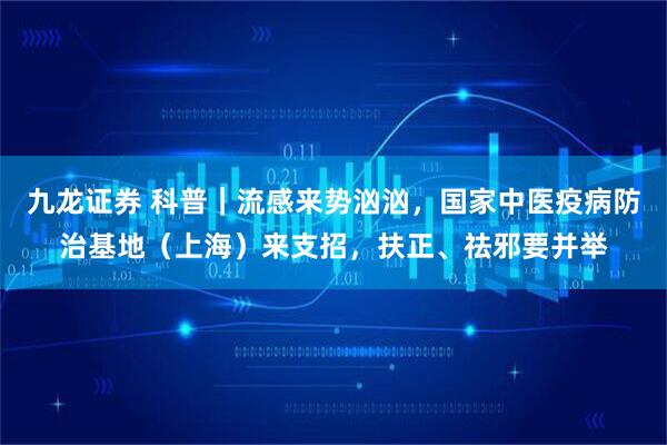 九龙证券 科普｜流感来势汹汹，国家中医疫病防治基地（上海）来支招，扶正、祛邪要并举