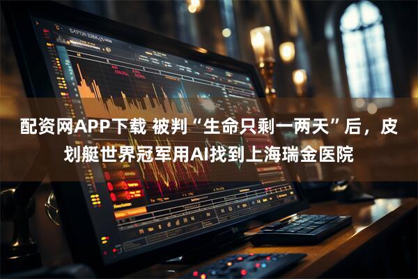 配资网APP下载 被判“生命只剩一两天”后，皮划艇世界冠军用AI找到上海瑞金医院