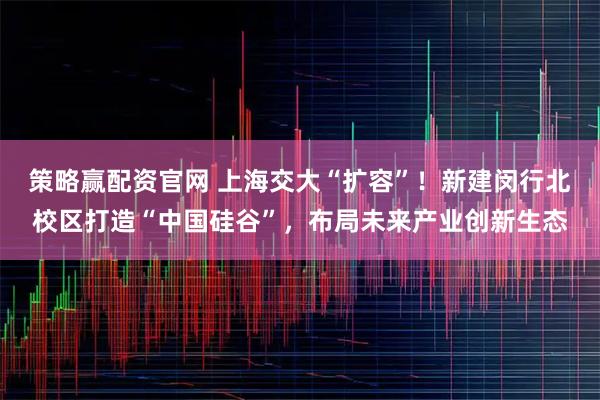 策略赢配资官网 上海交大“扩容”！新建闵行北校区打造“中国硅谷”，布局未来产业创新生态
