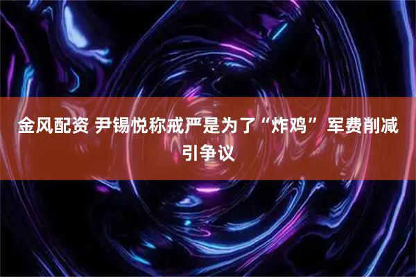 金风配资 尹锡悦称戒严是为了“炸鸡” 军费削减引争议