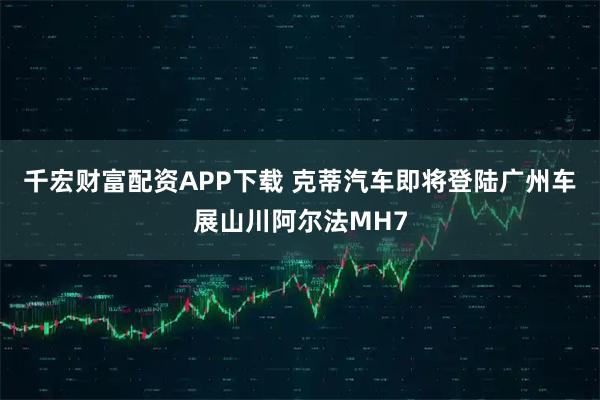 千宏财富配资APP下载 克蒂汽车即将登陆广州车展山川阿尔法MH7